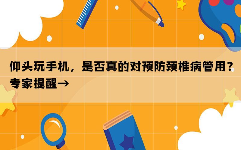 仰头玩手机，是否真的对预防颈椎病管用？专家提醒→