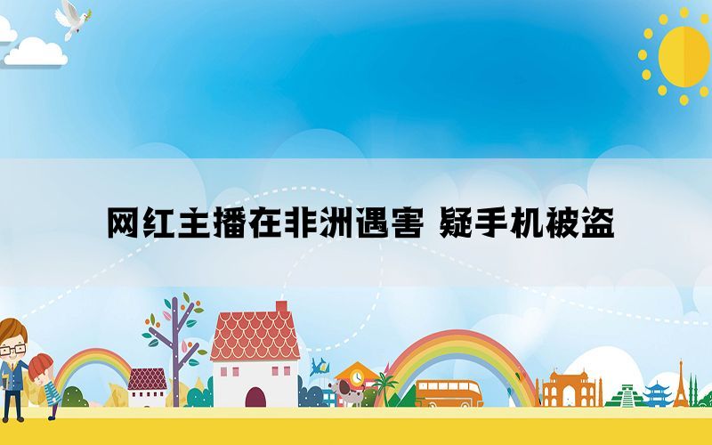 网红主播在非洲遇害 疑手机被盗(图1)