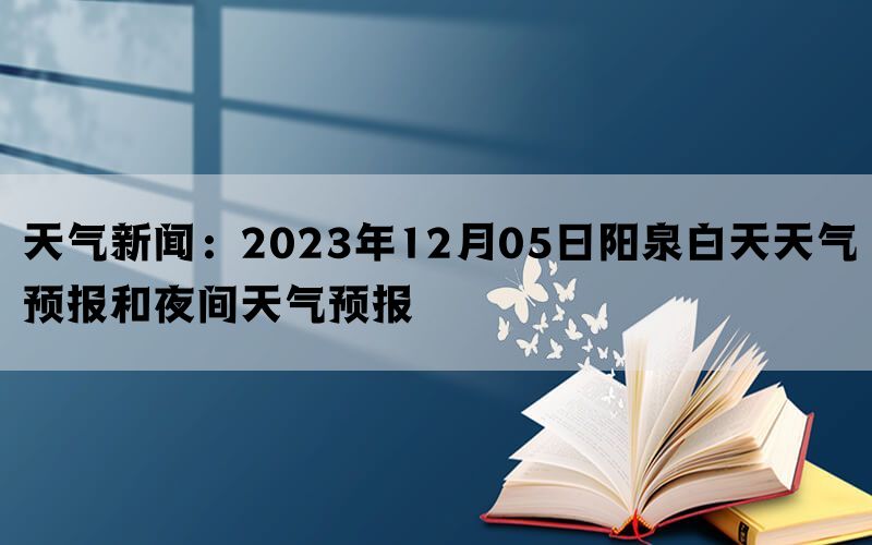 天气新闻：2023年12月05日阳泉白天天气预报和夜间天气预报