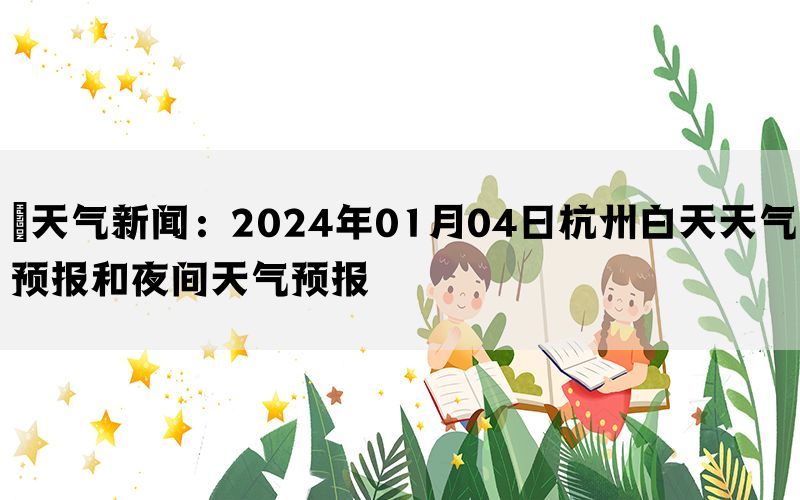 ​天气新闻：2024年01月04日杭州白天天气预报和夜间天气预报(图1)