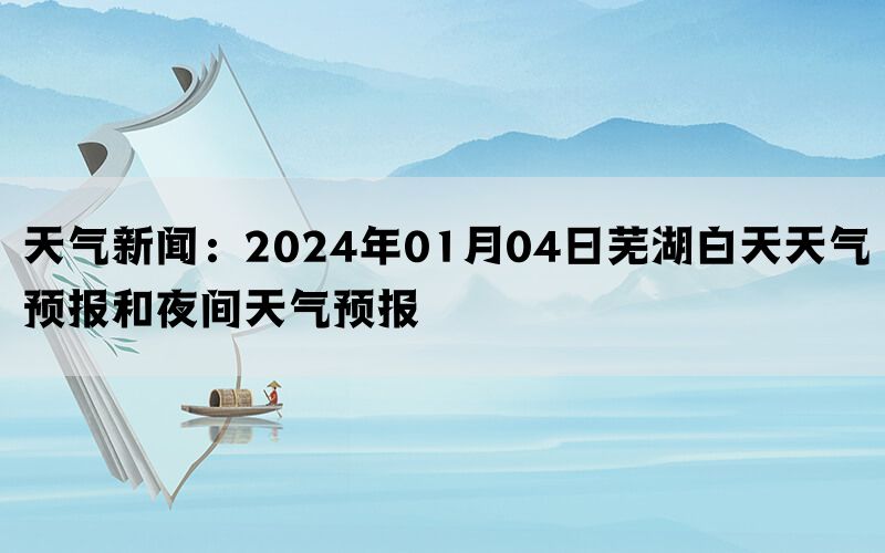 天气新闻：2024年01月04日芜湖白天天气预报和夜间天气预报(图1)