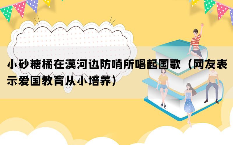 小砂糖橘在漠河边防哨所唱起国歌（网友表示爱国教育从小培养）