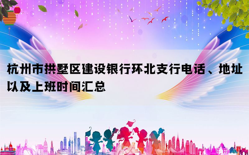 杭州市拱墅区建设银行环北支行电话、地址以及上班时间汇总(图1)