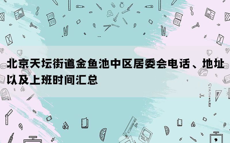北京天坛街道金鱼池中区居委会电话、地址以及上班时间汇总