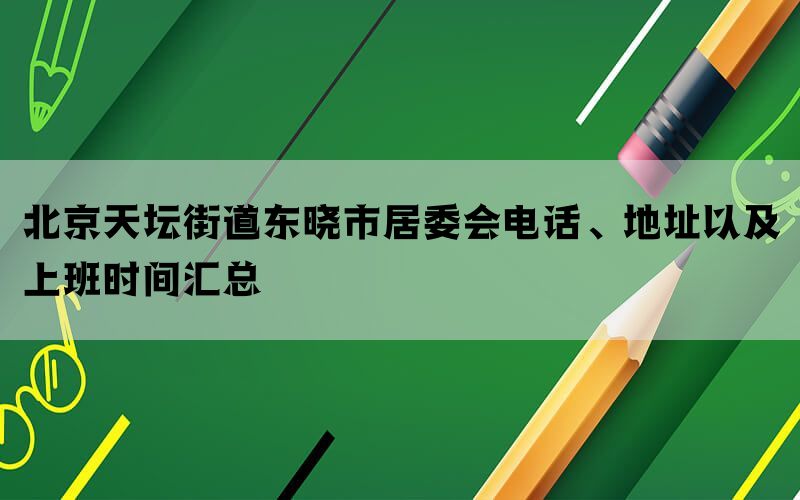 北京天坛街道东晓市居委会电话、地址以及上班时间汇总(图1)