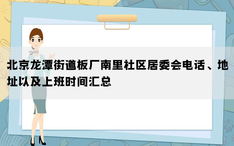 北京龙潭街道板厂南里社区居委会电话、地址以及上班时间汇总(图1)