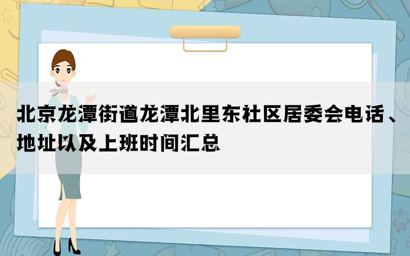 北京龙潭街道龙潭北里东社区居委会电话、地址以及上班时间汇总(图1)