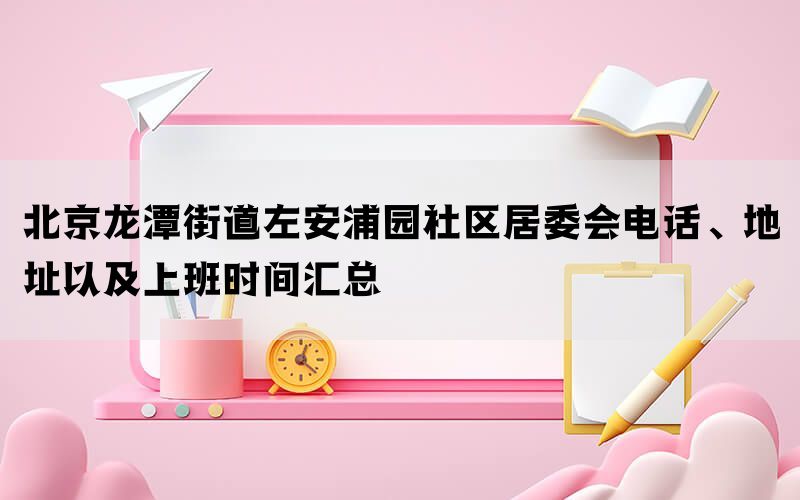 北京龙潭街道左安浦园社区居委会电话、地址以及上班时间汇总(图1)